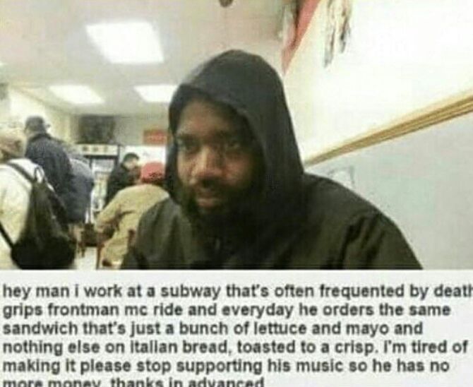hey man i work at a subway that’s often frequented deatt grips frontman ride and everyday he orders the same sandwich that’s just a bunch of lettuce and mayo and nothing else on КаПап bread, toasted t