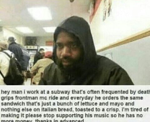 hey man i work at a subway that’s often frequented deatt grips frontman ride and everyday he orders the same sandwich that’s just a bunch of lettuce and mayo and nothing else on КаПап bread, toasted t