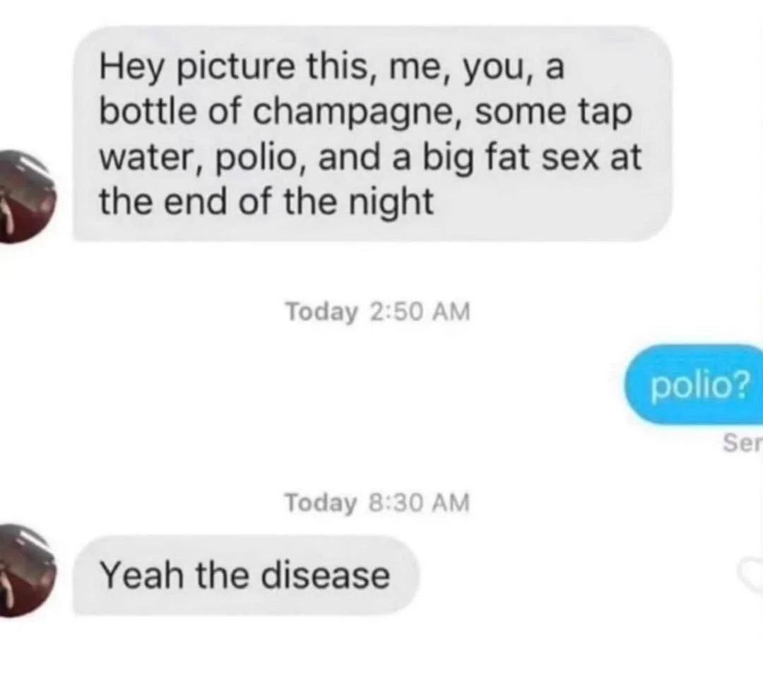 Hey picture this, me, you, а bottle of champagne, some tap water, polio, and a big fat sex at У the end of the night Today 2:50 Today 8:30 Yeah the disease