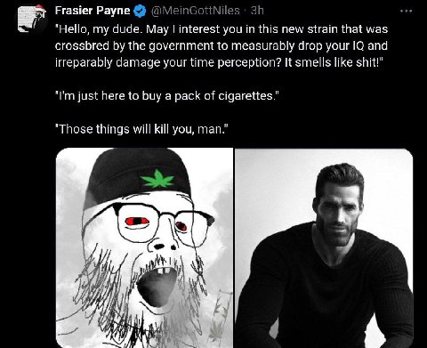 Frasier Payne "Hello, my dude. Мау interest you this new strain that was crossbred the government to measurably drop your and irreparably damage your time perception? It smells like shit!" just here t