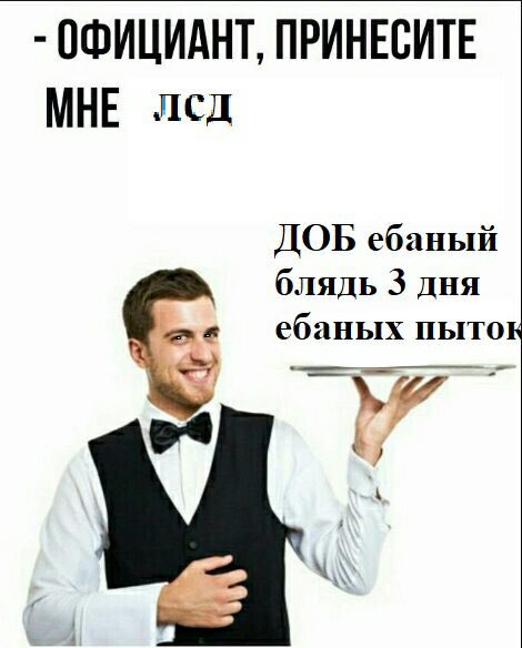 ОФИЦИАНТ, ПРИНЕСИТЕ МНЕ лсд ДОБ ебаный 3 дня a ебаных пыток 7