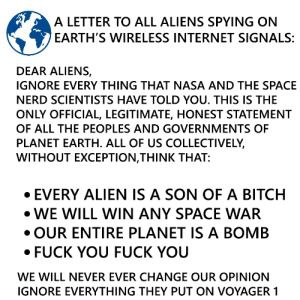 А LETTER ТО ALL ALIENS SPYING EARTH'S WIRELESS INTERNET SIGNALS: DEAR ALIENS, IGNORE EVERY THING THAT NASA AND THE SPACE NERD SCIENTISTS HAVE TOLD YOU. THIS IS THE ONLY OFFICIAL, LEGITIMATE, HONEST ST