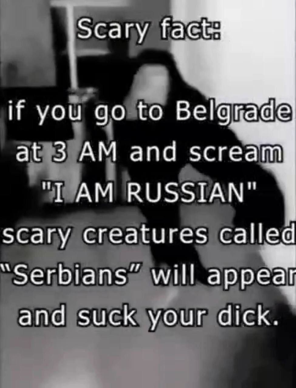 |сагу if you to at 3 and scream RUSSIAN" scary creatures called “Serbians” will appem and suck your dick.