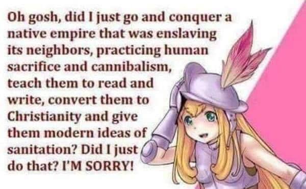 gosh, did I just and conquer a native empire that was enslaving its neighbors, practicing human sacrifice and cannibalism, teach them to read and write, convert them to Christianity and give them mode