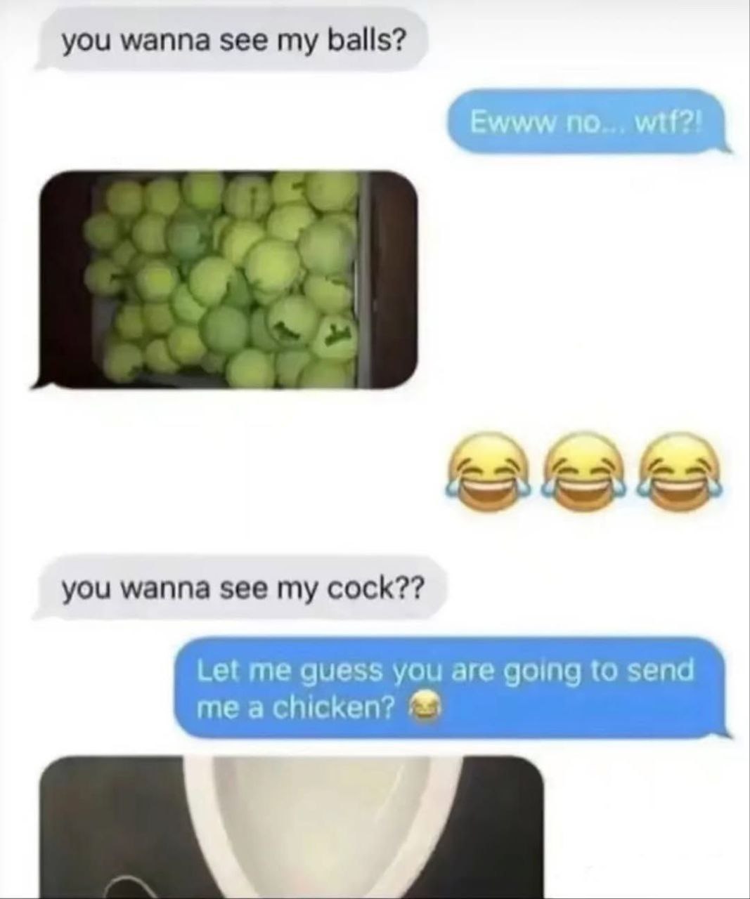 you wanna see my balls? you wanna see my cock?? Let me quess you are going to send