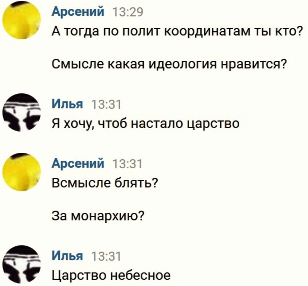 Арсений 13:29 А тогда по полит координатам ты кто? Смысле какая идеология нравится? Илья 13:31 Я хочу, чтоб настало царство Арсений 13:31 Всмысле блять? За монархию? Илья 13:31 Царство небесное