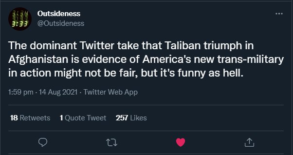 Outsideness 3:33 The dominant Twitter take that Taliban triumph in Afghanistan is evidence of America's new trans-military in action might not be fair, but it's funny as hell. 18 257