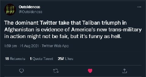 Outsideness 3:33 The dominant Twitter take that Taliban triumph in Afghanistan is evidence of America's new trans-military in action might not be fair, but it's funny as hell. 18 257