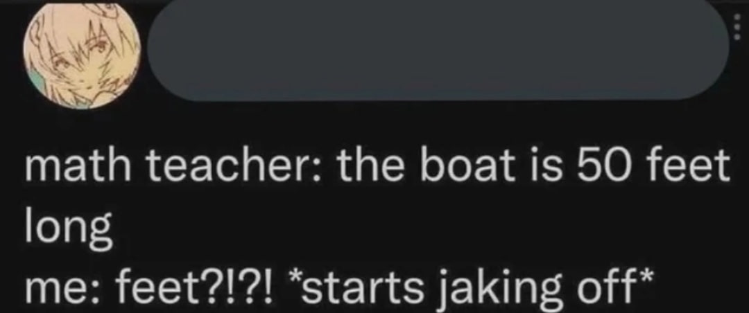 math teacher: the boat is 50 feet long me: feet?!?! “starts jaking off*