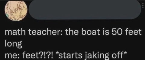math teacher: the boat is 50 feet long me: feet?!?! “starts jaking off*
