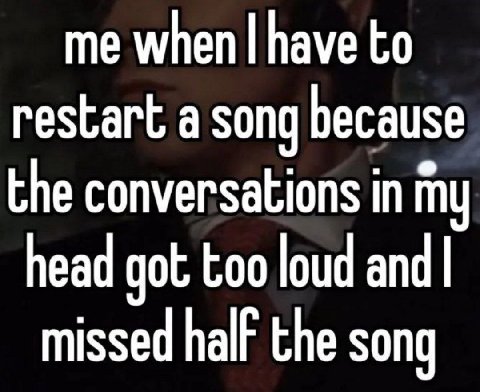 me when have to restart a song because the conversations in my head got too loud missed half the song