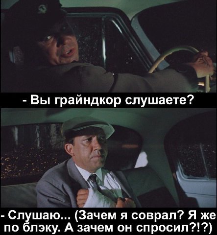 Вы грайндкор слушаете? (Зачем я соврал? Я же по блэку. А зачем он спросил??!?)