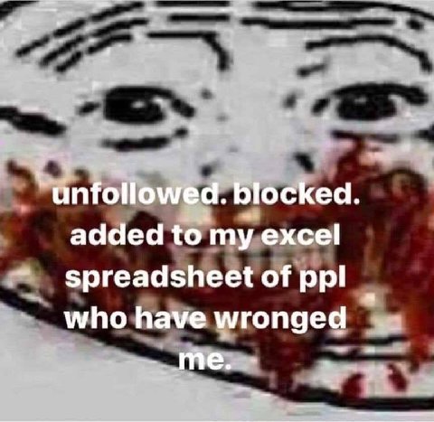 unfollowed. blocked. added to my excel spreadsheet of ppl who have wronged me.