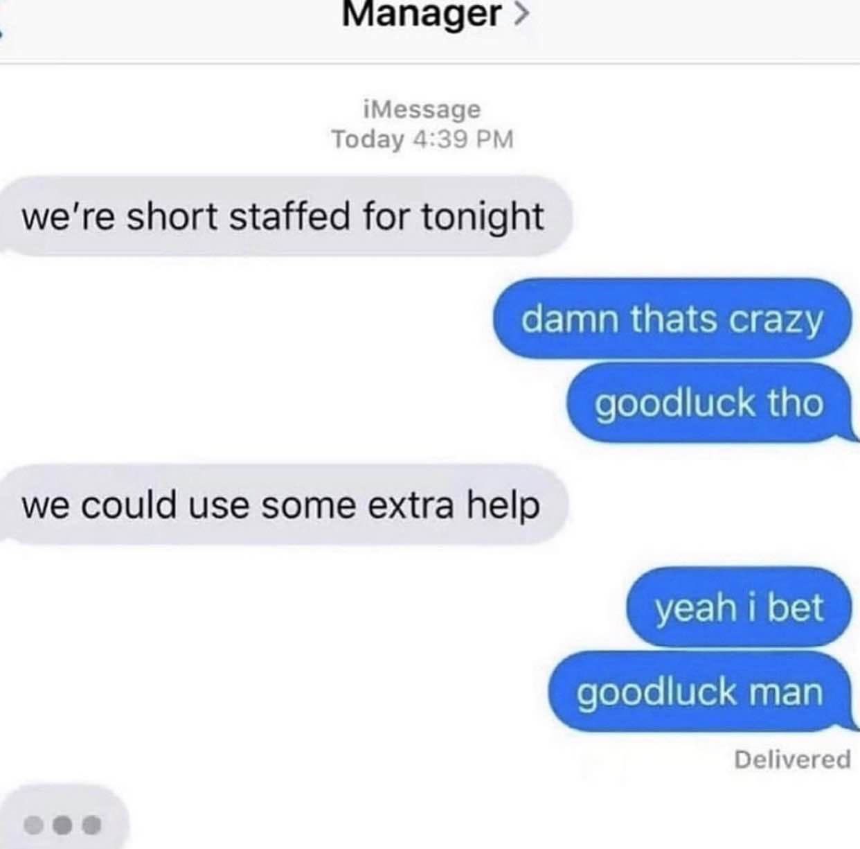 Manager iMessage Today 4:39 we're short staffed for tonight damn thats crazy goodluck tho we could use some extra help yeah bet goodluck man Delivered ees