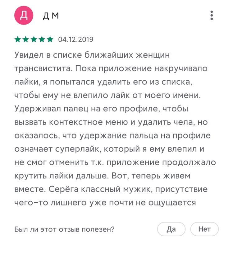 04.12.2019 Увидел в списке ближайших женщин трансвистита. Пока приложение накручивало лайки, я попытался удалить его из списка, чтобы ему не влепило лайк от моего имени. Удерживал палец на его профиле