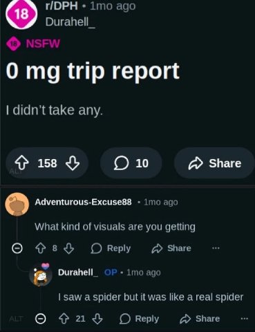 ПОРН 1то ago Durahell_ 0 trip report didn’t take any. 158 10 Share Adventurous-Excuse88 imo ago What kind of visuals are you getting О Reply Share Оигапе! 1то ago saw a spider but it was like a real s