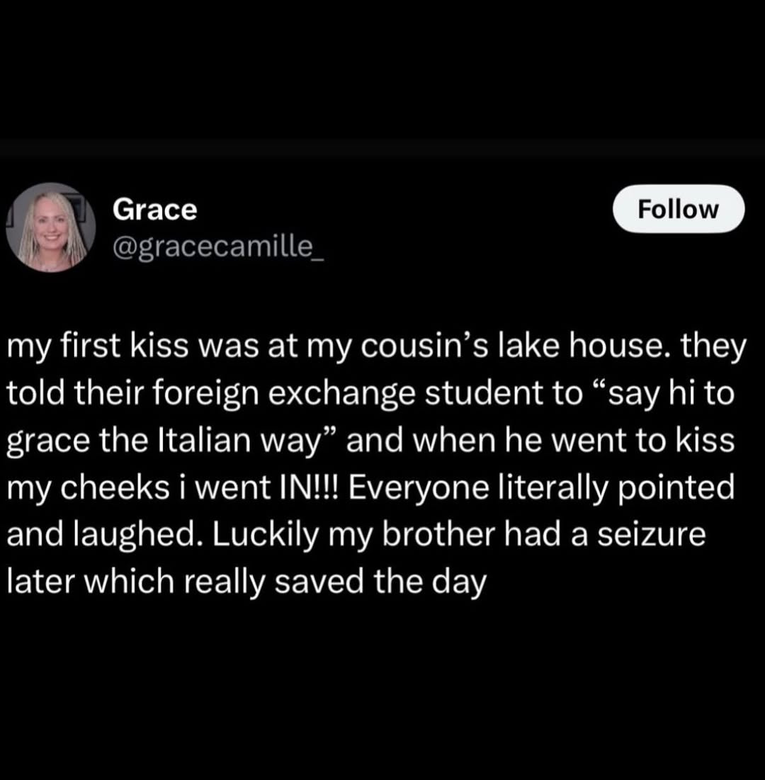 Сгасе с my first kiss was at my lake house. they told their foreign exchange student to “say to grace the Italian way” and when he went to kiss my cheeks went IN!!! Everyone literally pointed and laug