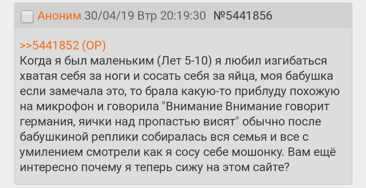 Аноним 30/04/19 Втр 20:19:30 №5441856 >>5441852 Когда я был маленьким (Лет 5-10) я любил изгибаться хватая себя за ноги и сосать себя за яйца, моя бабушка если замечала это, то брала какую-то приблуду