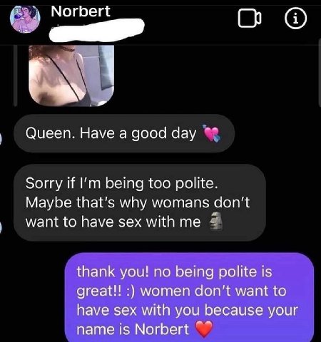 Norbert Queen. Have а good day Sorry if being too polite. Maybe that’s why womans want to have sex with me thank you! no being polite is great!! women don’t want to have sex with you because your name