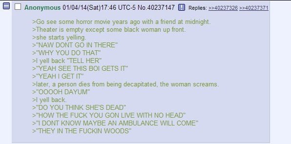 Anonymous 01/04/14(Sat)17:46 UTC-5 No.40237147 =>40237371 see some horror movie years ago with a friend at midnight. >Theater is empty except some black woman up front. >she starts yelling. >"NAW DONT