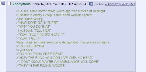 Anonymous 01/04/14(Sat)17:46 UTC-5 No.40237147 =>40237371 see some horror movie years ago with a friend at midnight. >Theater is empty except some black woman up front. >she starts yelling. >"NAW DONT