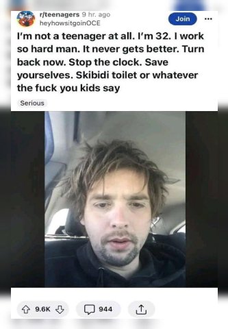 r/teenagers 9 heyhowsitgoinOCE not a teenager at all. 32. work so hard man. It never gets better. Turn back now. Stop the clock. Save yourselves. Skibidi toilet or whatever the fuck you kids say Serio