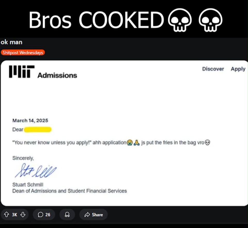 Bros COOKED @9) man Shitpost Wednesdays Discover Apply 1 1 Admissions March 14, 2025 Dear “You never know unless you apply!” ahh put the fries in the bag olf еге! Stuart Schmill Dean of Admissions anc