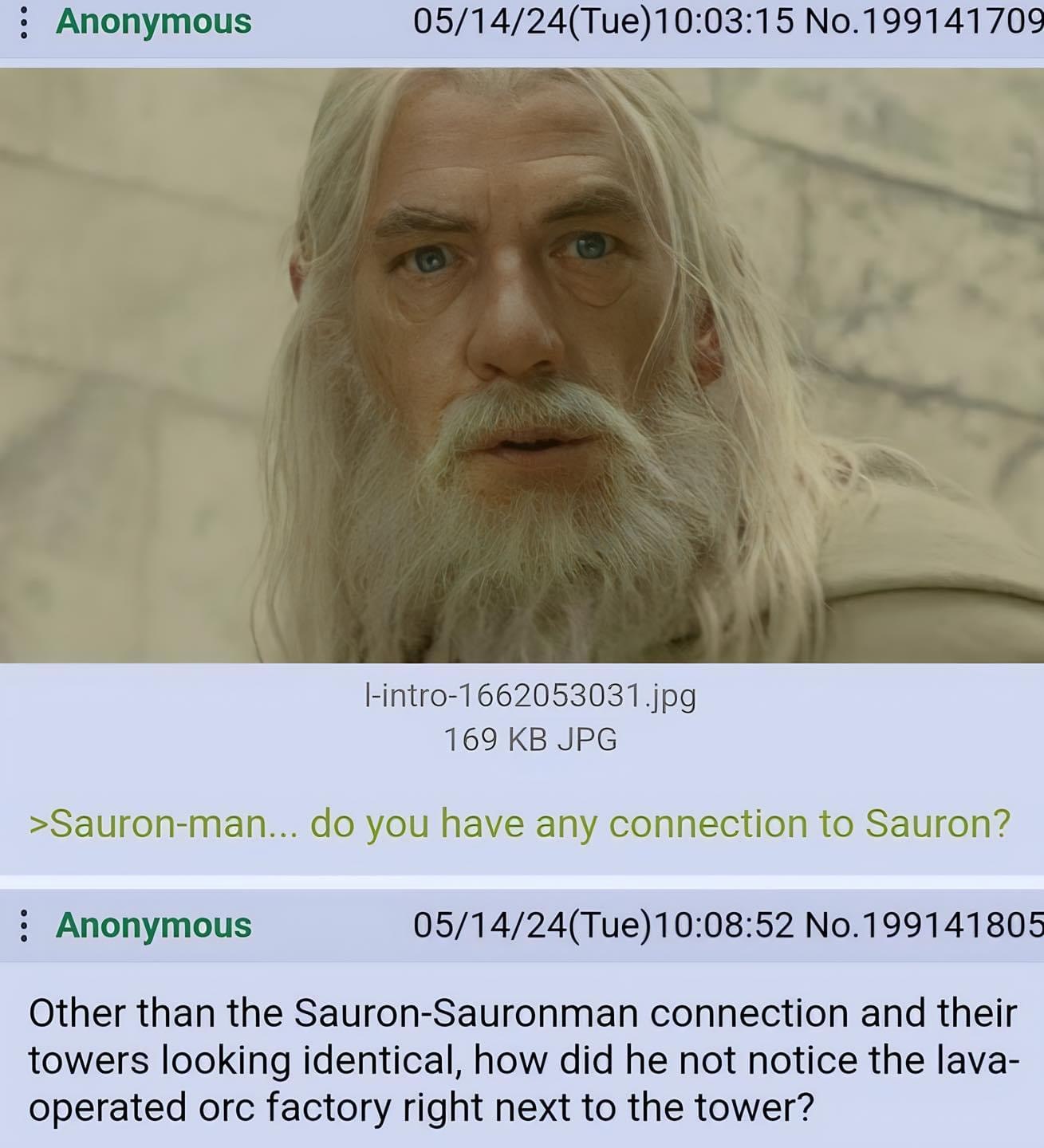 Anonymous 05/14/24(Tue)10:03:15 No.199141709 jpg 169 JPG >Sauron-man... you have any connection to Sauron? Anonymous 05/14/24(Тие)10:08:52 No.199141805 Other than the Sauron-Sauronman connection and t