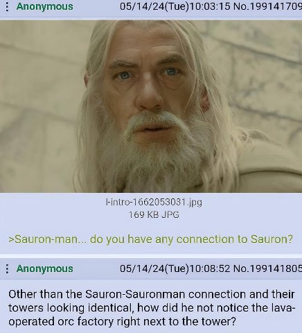 Anonymous 05/14/24(Tue)10:03:15 No.199141709 jpg 169 JPG >Sauron-man... you have any connection to Sauron? Anonymous 05/14/24(Тие)10:08:52 No.199141805 Other than the Sauron-Sauronman connection and t