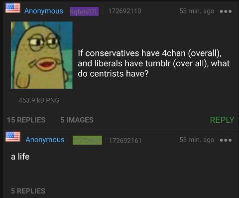 Anonymous QqfehR7L 172692110 53 min. ago eee If conservatives have 4chan (overall), and liberals have tumblr (over all), what centrists have? 453.9 PNG 15REPLIES REPLY Anonymous a life 5 REPLIES