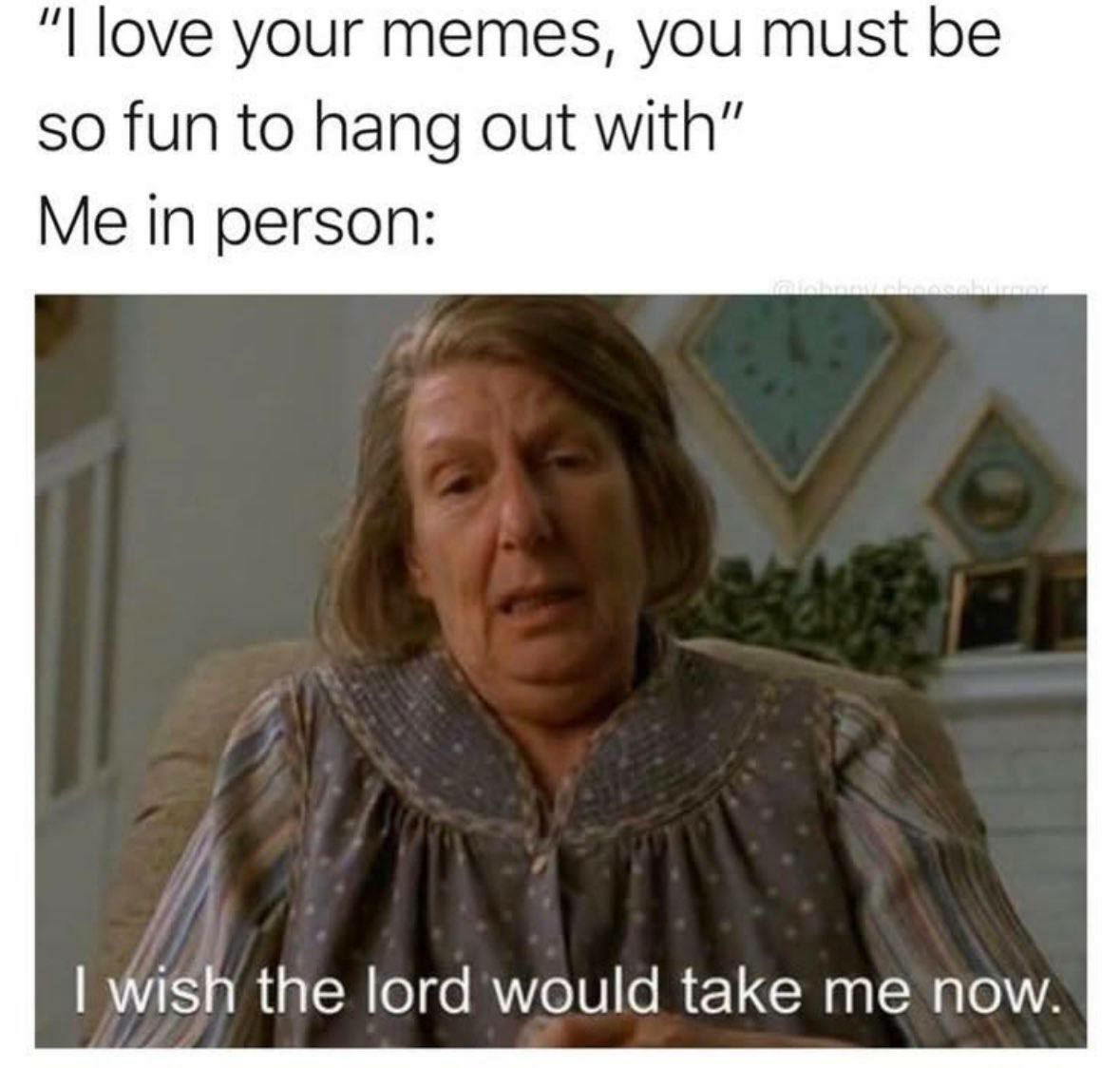 love your memes, you must be so fun to hang out with” Me in person: wish the lord would take me now.