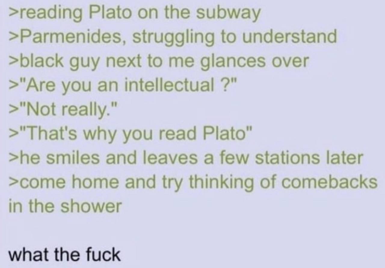 >reading Plato on the subway >Parmenides, struggling to understand >black guy next to me glances over >"Are you an intellectual >"Not really." >"That's why you read Plato" >he smiles and leaves a few 