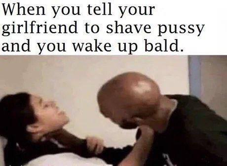 When you tell your girlfriend to shave pussy and you wake up bald.