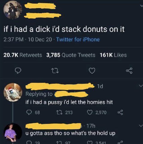 if a dick stack donuts on it 2:37 10 Dec 20 Twitter for iPhone Retweets 3,785 Quote Tweets Likes Replying to if ihad a pussy let the homies hit о 68 213 2970 gotta ass tho so what's the hold up 90 С) 