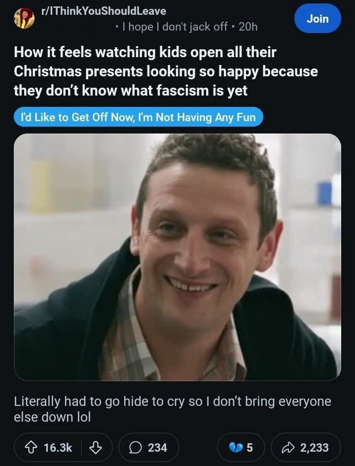 r/IThinkYouShouldLeave Join How it feels watching kids open all their Christmas presents looking so happy because they don't know what fascism is yet Like to Get Off Now, Not Having Any Fun Literally 