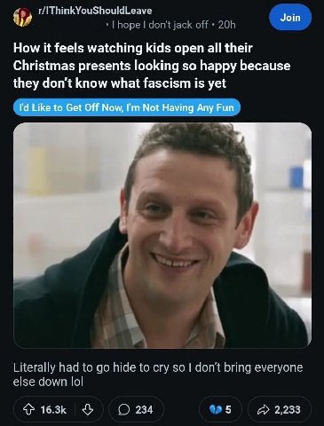 r/IThinkYouShouldLeave Join How it feels watching kids open all their Christmas presents looking so happy because they don't know what fascism is yet Like to Get Off Now, Not Having Any Fun Literally 
