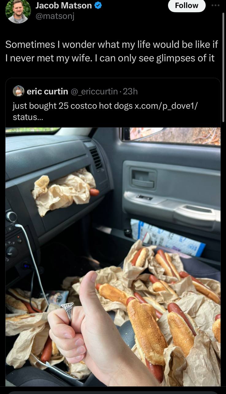 Jacob Matson Follow 4 Sometimes wonder what my life would be like if never met my wife. can only see glimpses of it eric сит just bought 25 costco hot dogs x.com/p_dove1/ status... 3 а 2, 9 a