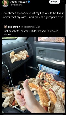 Jacob Matson Follow 4 Sometimes wonder what my life would be like if never met my wife. can only see glimpses of it eric сит just bought 25 costco hot dogs x.com/p_dove1/ status... 3 а 2, 9 a