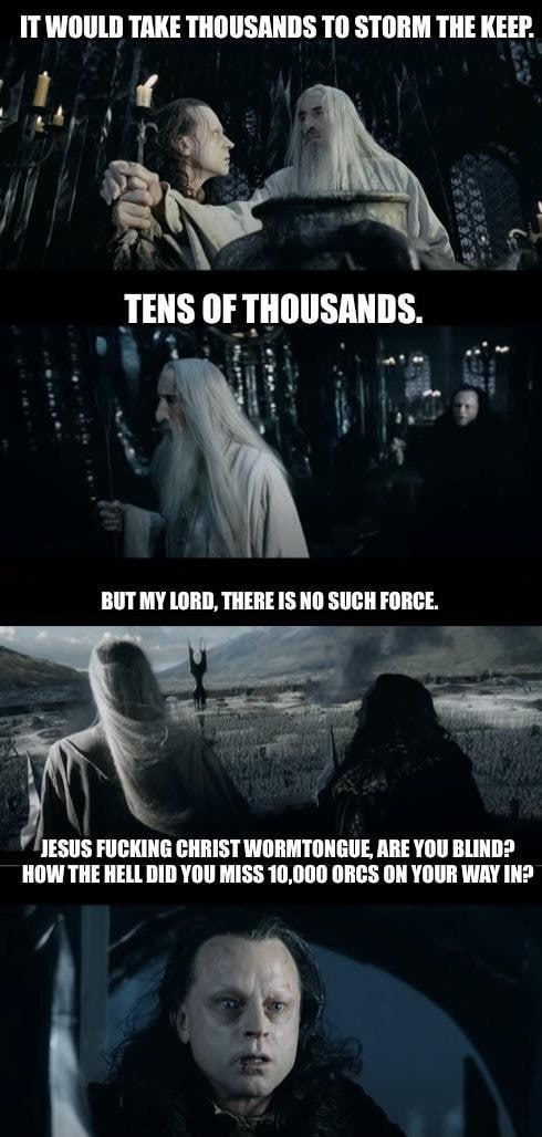 IT WOULD TAKE THOUSANDS ТО STORM THE KEEP. TENS OF THOUSANDS. MY LORD, THERE IS NO SUCH FORCE. JESUS FUCKING CHRIST WORMTONGUE ARE YOU BLIND? HOW THE HELL DID YOU MISS 10,000 ORCS ON YOUR WAY IN?