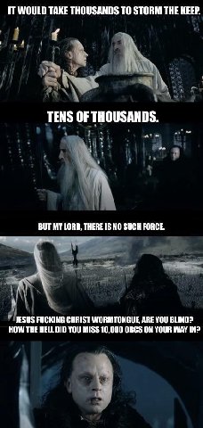 IT WOULD TAKE THOUSANDS ТО STORM THE KEEP. TENS OF THOUSANDS. MY LORD, THERE IS NO SUCH FORCE. JESUS FUCKING CHRIST WORMTONGUE ARE YOU BLIND? HOW THE HELL DID YOU MISS 10,000 ORCS ON YOUR WAY IN?