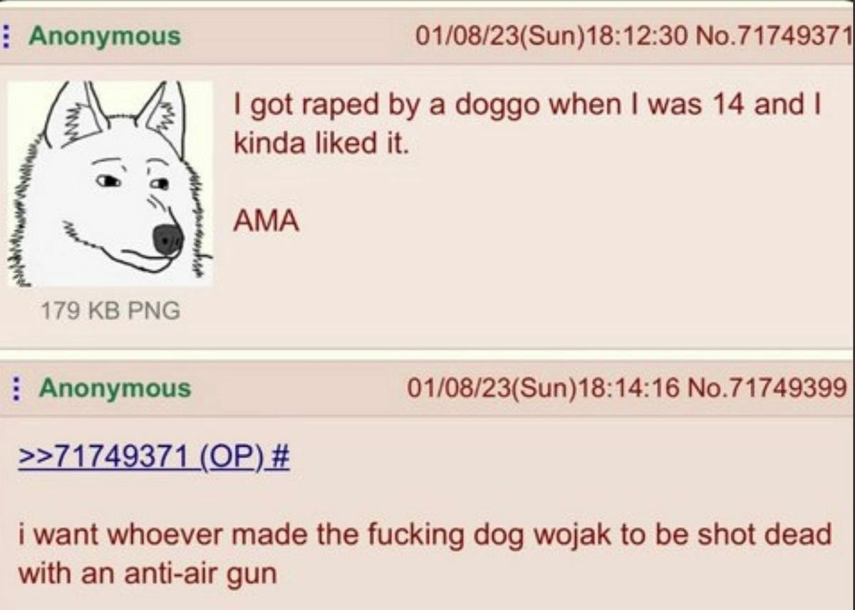 Anonymous 01/08/23(Sun)18:12:30 No.71749371 got raped a doggo when was 14 and kinda liked it. 179 PNG Anonymous 01/08/23(Sun)18:14:16 No.71749399 >>71749371 i want whoever made the fucking dog wojak t