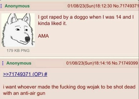 Anonymous 01/08/23(Sun)18:12:30 No.71749371 got raped a doggo when was 14 and kinda liked it. 179 PNG Anonymous 01/08/23(Sun)18:14:16 No.71749399 >>71749371 i want whoever made the fucking dog wojak t