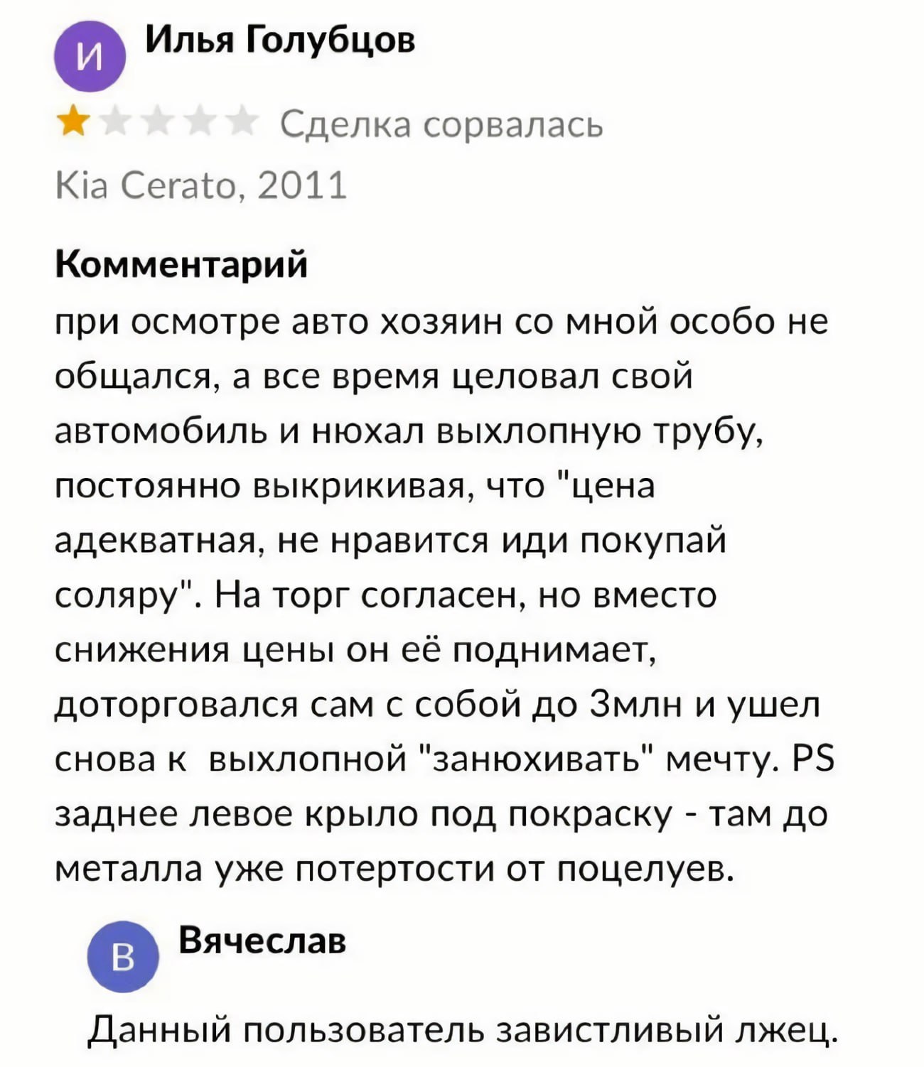 и) Илья Голубцов Сделка сорвалась Cerato, 2011 Комментарий при осмотре авто хозяин мной особо не общался, а все время целовал свой автомобиль и нюхал выхлопную трубу, постоянно выкрикивая, что "цена а