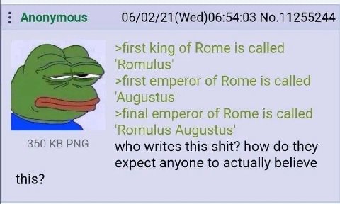 Anonymous 06/02/21(Wed)06:54:03 No.11255244 >first king of Rome is called ‘Romulus >first emperor of Rome is called Augustus: >final emperor of Rome is called ‘Romulus 350 PNG who writes this shit? ho