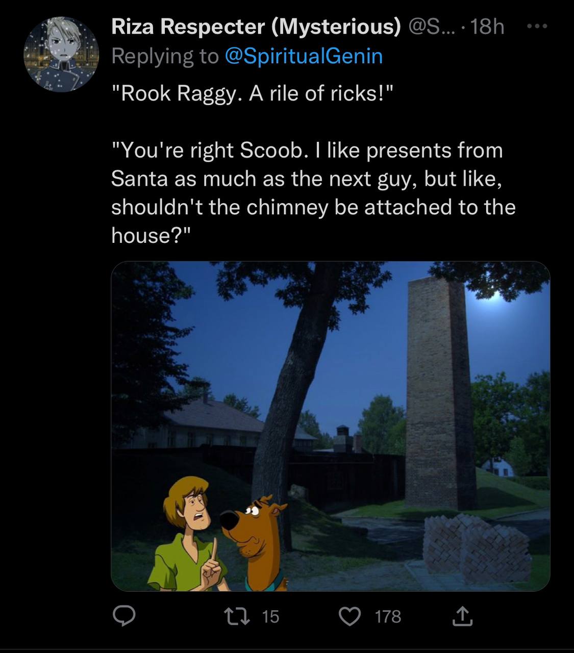 Riza Respecter (Mysterious) "Rook Raggy. A rile of ricks!" "You're right Scoob. like presents from Santa as much as the next guy, but like, shouldn't the chimney be attached to the house?"