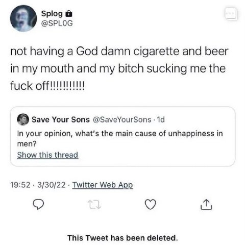 Splog @SPLOG not having a God damn cigarette and beer in my mouth and my bitch sucking me the fuck 9 Save Your Sons @SaveYourSons 14 In your opinion, what's the main cause of unhappiness in men? Show 