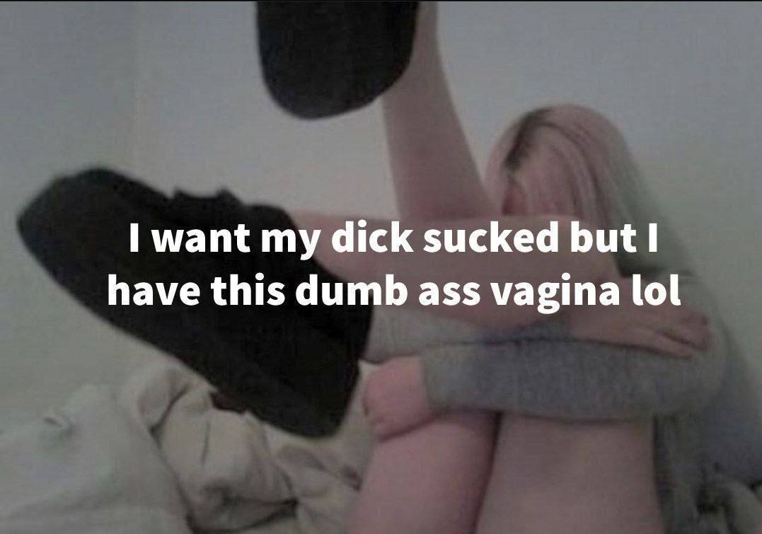 want dick sucked but have this dumb ass vagina lol