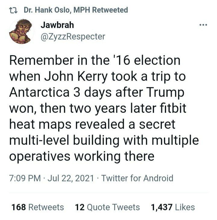 13 Hank Oslo, MPH Retweeted Jawbrah @ZyzzRespecter Remember in the '16 election when John Kerry took a trip to Antarctica 3 days after Trump won, then two years later fitbit heat maps revealed a secre
