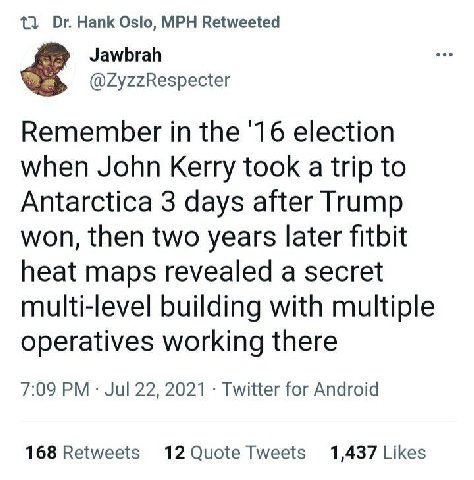 13 Hank Oslo, MPH Retweeted Jawbrah @ZyzzRespecter Remember in the '16 election when John Kerry took a trip to Antarctica 3 days after Trump won, then two years later fitbit heat maps revealed a secre