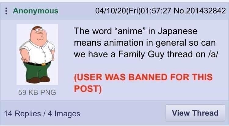 Anonymous 04/10/20(Fri)01:57:27 No.201432842 The word “anime” in Japanese means animation in general so can we have a Family Guy thread on /a/ (USER WAS BANNED FOR THIS 59 PNG POST) 14 Replies 4 Image